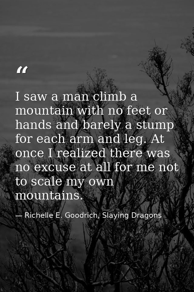 I saw a man climb a mountain with no feet or hands and barely a stump for each arm and leg. At once I realized there was — Richelle E. Goodrich, Slaying Dragons