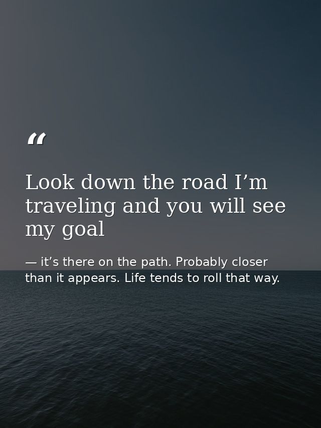 Look down the road I’m traveling and you will see my goal — it’s there on the path. Probably closer than it appears. Life tends to roll that way.