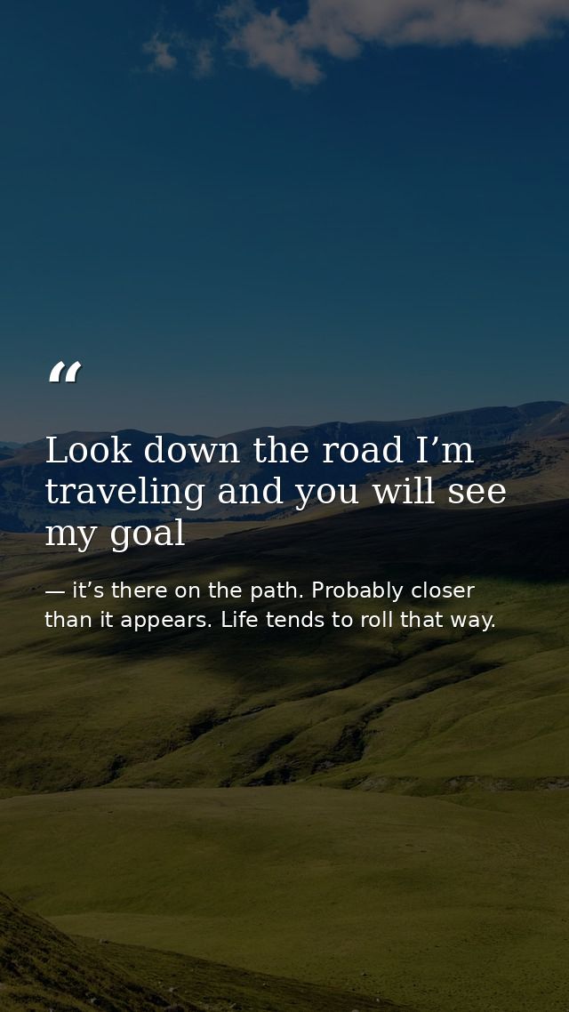 Look down the road I’m traveling and you will see my goal — it’s there on the path. Probably closer than it appears. Life tends to roll that way.