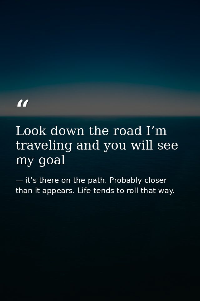 Look down the road I’m traveling and you will see my goal — it’s there on the path. Probably closer than it appears. Life tends to roll that way.