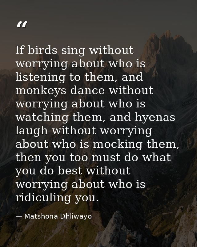 If birds sing without worrying about who is listening to them, and monkeys dance without worrying about who is watching  — Matshona Dhliwayo