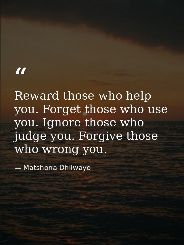 Reward those who help you. Forget those who use you. Ignore those who judge you. Forgive those who wrong you. — Matshona Dhliwayo