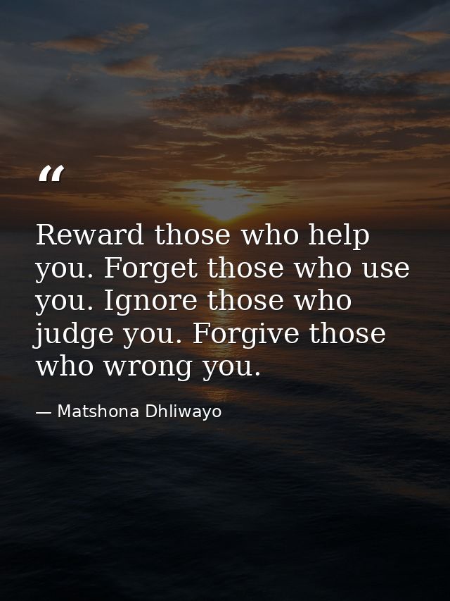 Reward those who help you. Forget those who use you. Ignore those who judge you. Forgive those who wrong you. — Matshona Dhliwayo