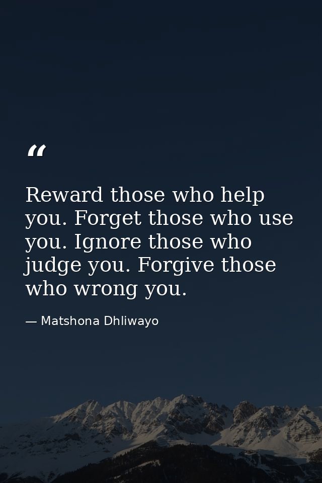 Reward those who help you. Forget those who use you. Ignore those who judge you. Forgive those who wrong you. — Matshona Dhliwayo
