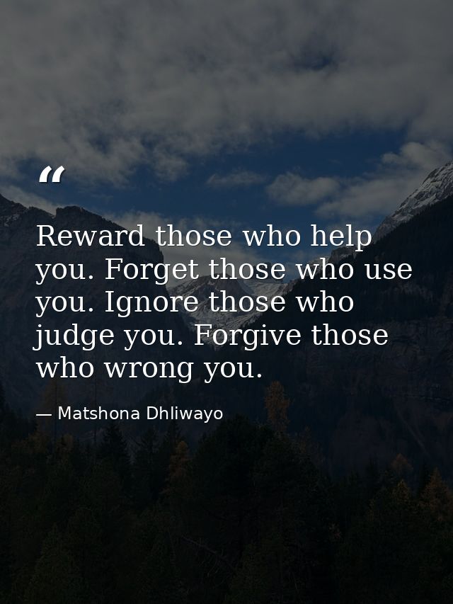 Reward those who help you. Forget those who use you. Ignore those who judge you. Forgive those who wrong you. — Matshona Dhliwayo