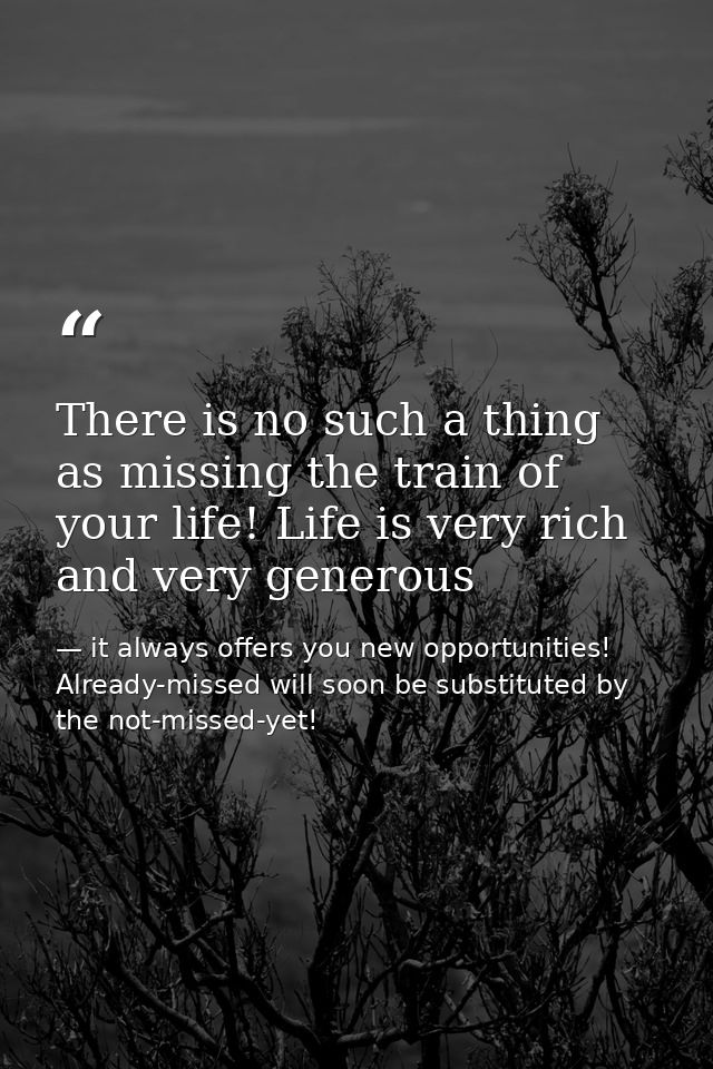 There is no such a thing as missing the train of your life! Life is very rich and very generous — it always offers you new opportunities! Already-missed will soon be substituted by the not-missed-yet!