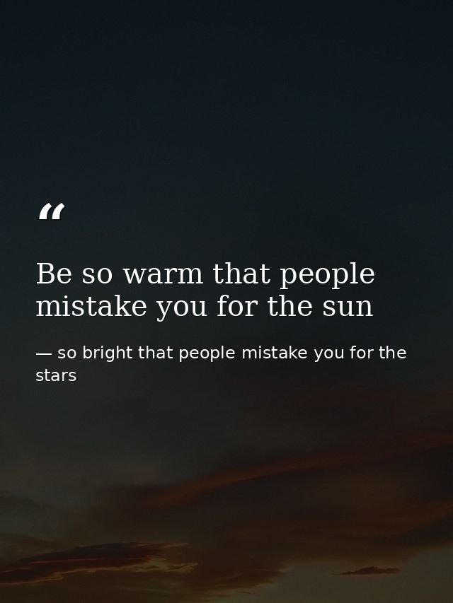 Be so warm that people mistake you for the sun — so bright that people mistake you for the stars