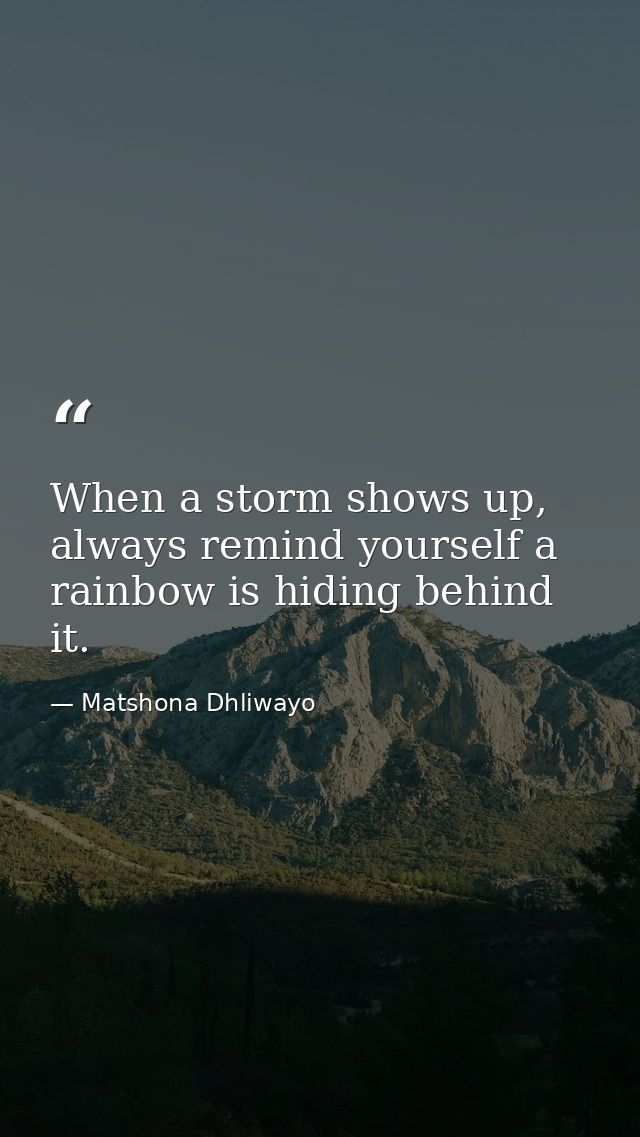 When a storm shows up, always remind yourself a rainbow is hiding behind it. — Matshona Dhliwayo