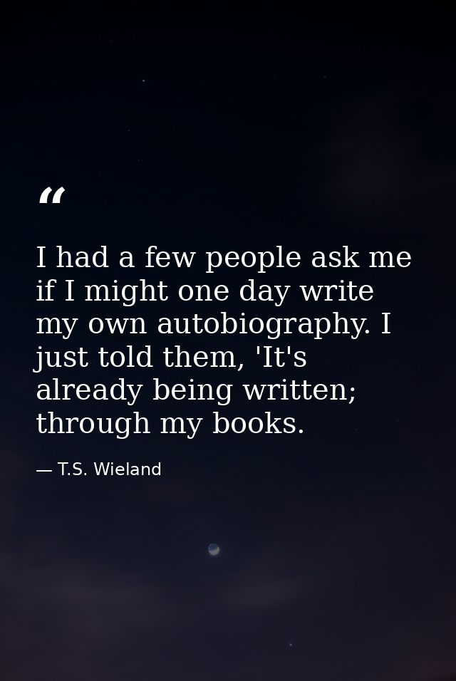 I had a few people ask me if I might one day write my own autobiography. I just told them, 'It's already being written;  — T.S. Wieland