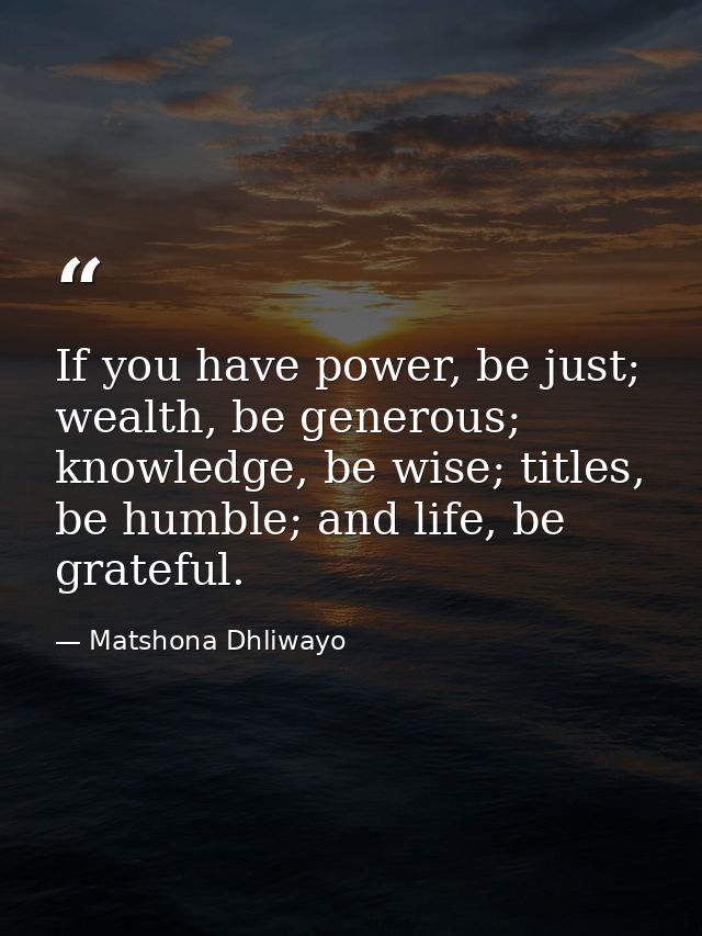 If you have power, be just; wealth, be generous; knowledge, be wise; titles, be humble; and life, be grateful. — Matshona Dhliwayo