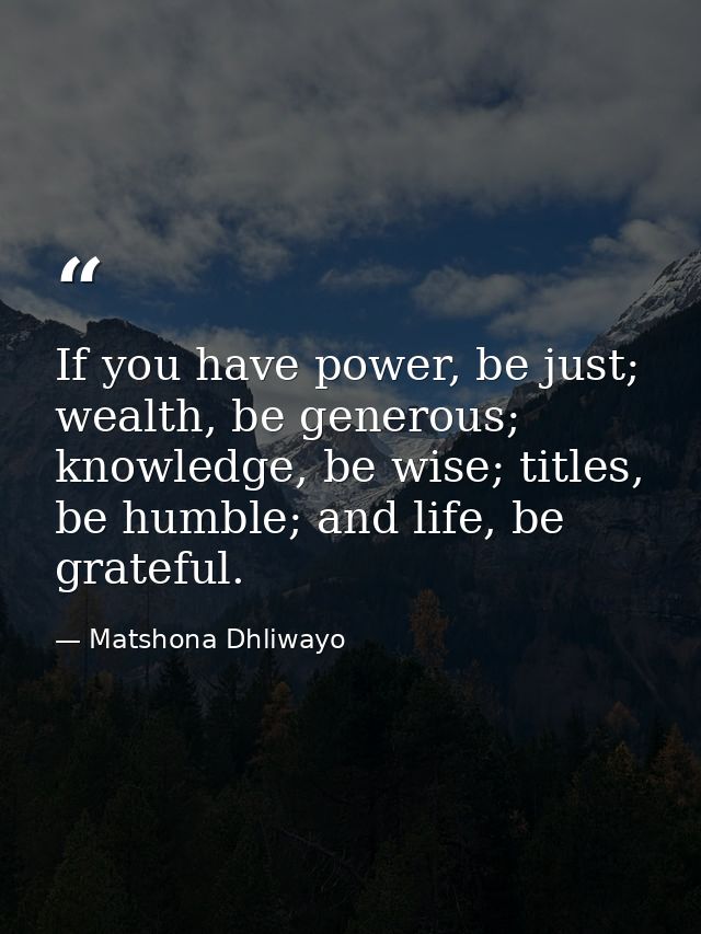 If you have power, be just; wealth, be generous; knowledge, be wise; titles, be humble; and life, be grateful. — Matshona Dhliwayo