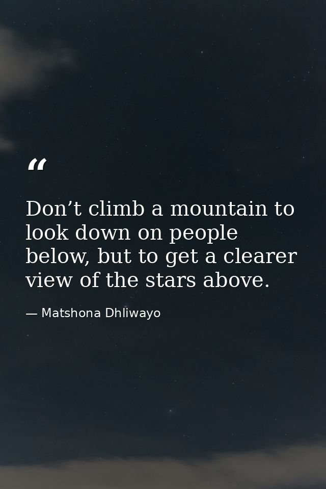 Don’t climb a mountain to look down on people below, but to get a clearer view of the stars above. — Matshona Dhliwayo
