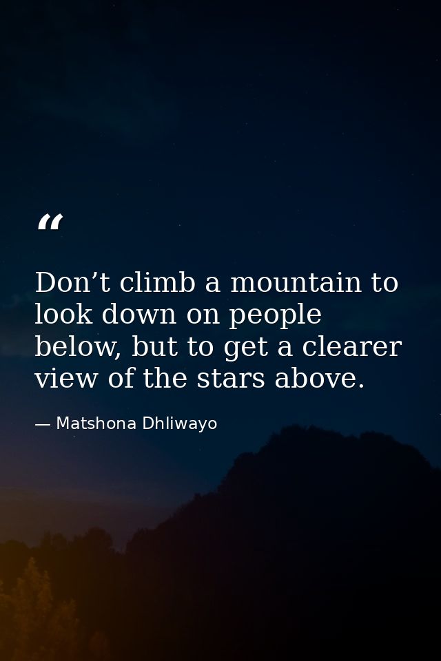 Don’t climb a mountain to look down on people below, but to get a clearer view of the stars above. — Matshona Dhliwayo
