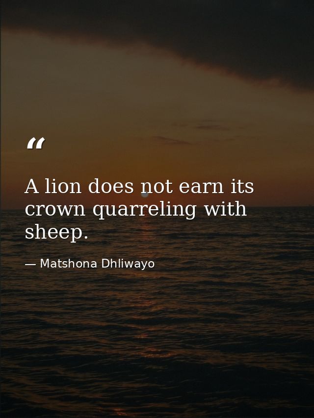A lion does not earn its crown quarreling with sheep. — Matshona Dhliwayo