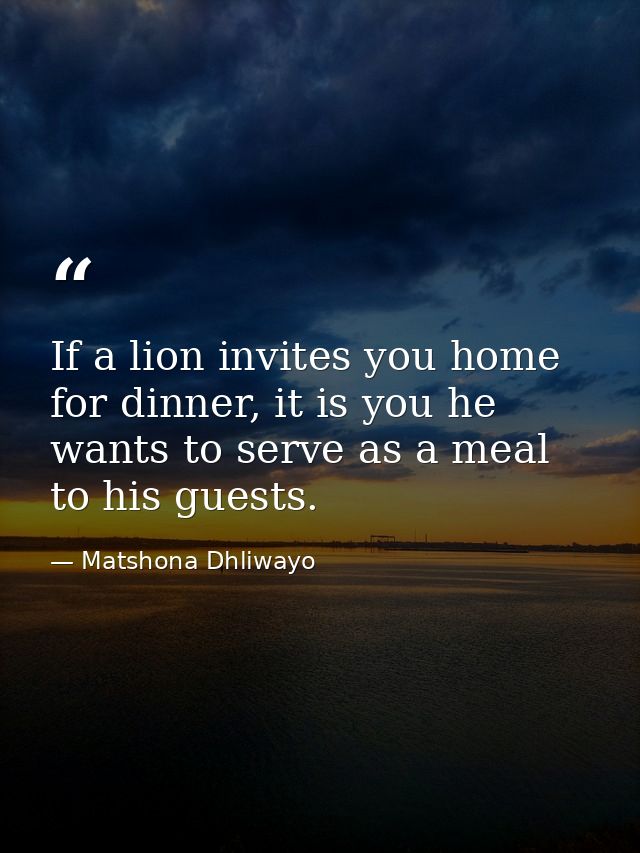 If a lion invites you home for dinner, it is you he wants to serve as a meal to his guests. — Matshona Dhliwayo