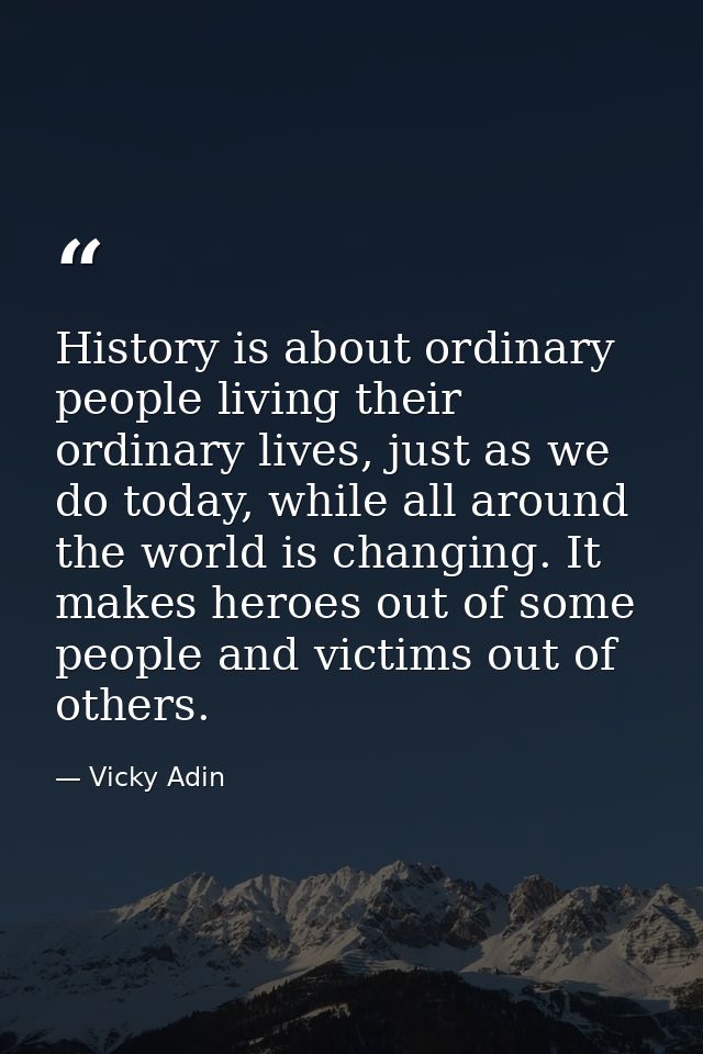 History is about ordinary people living their ordinary lives, just as we do today, while all around the world is changin — Vicky Adin