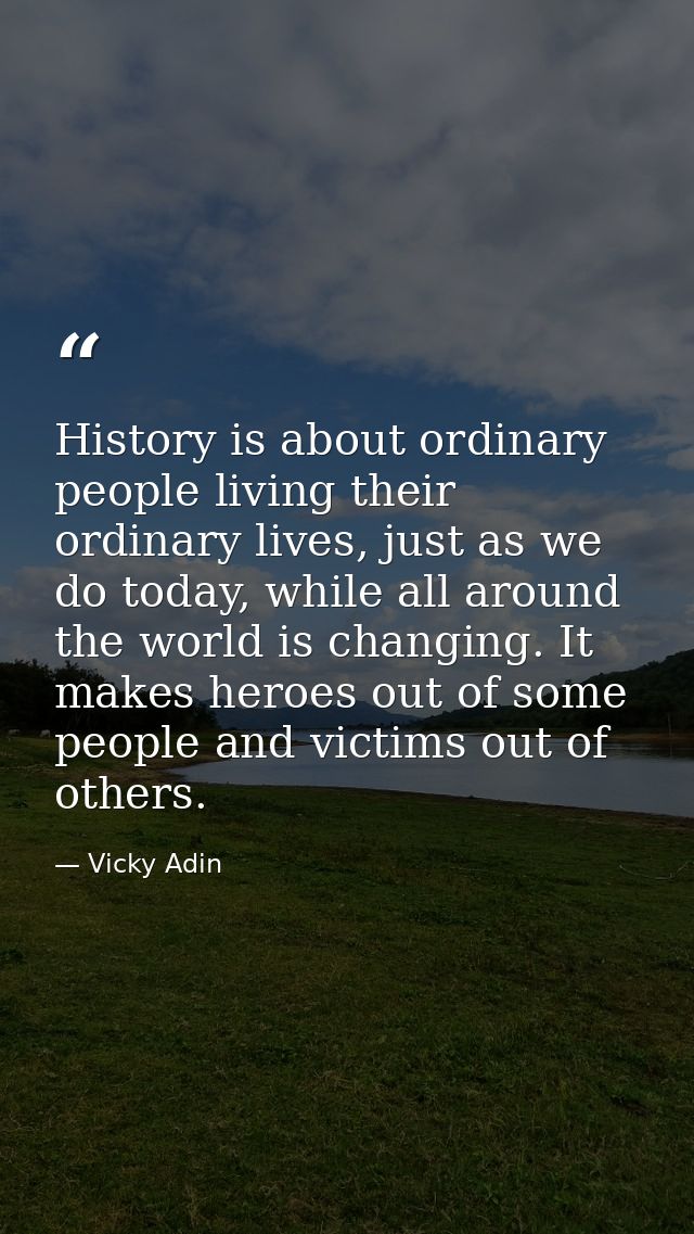 History is about ordinary people living their ordinary lives, just as we do today, while all around the world is changin — Vicky Adin