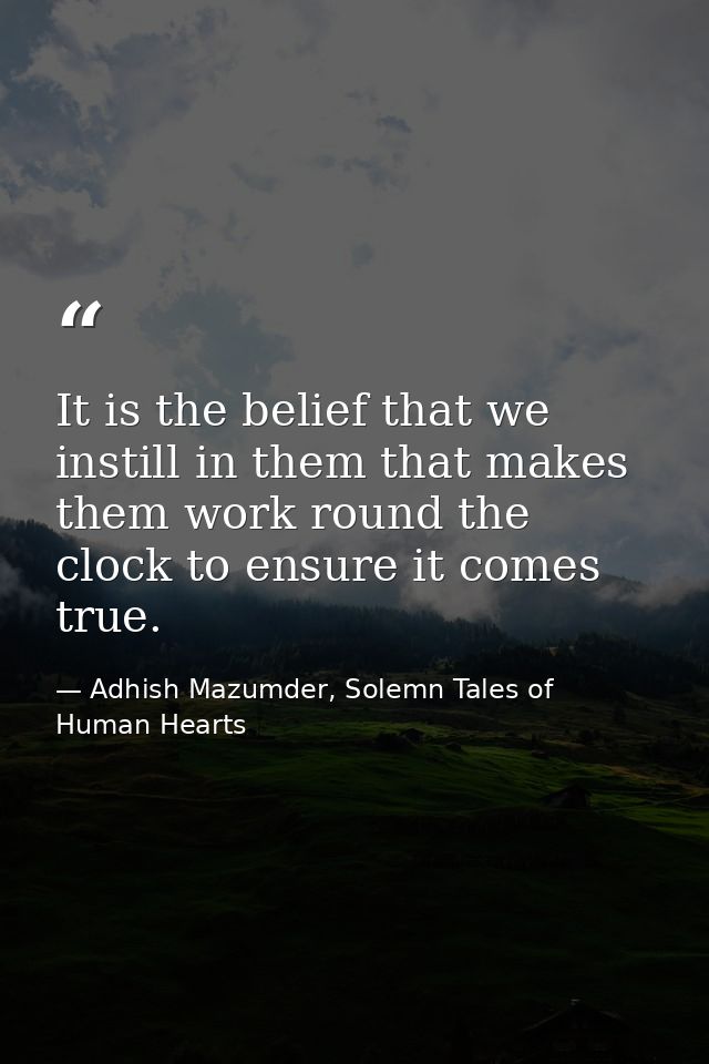 It is the belief that we instill in them that makes them work round the clock to ensure it comes true. — Adhish Mazumder, Solemn Tales of Human Hearts