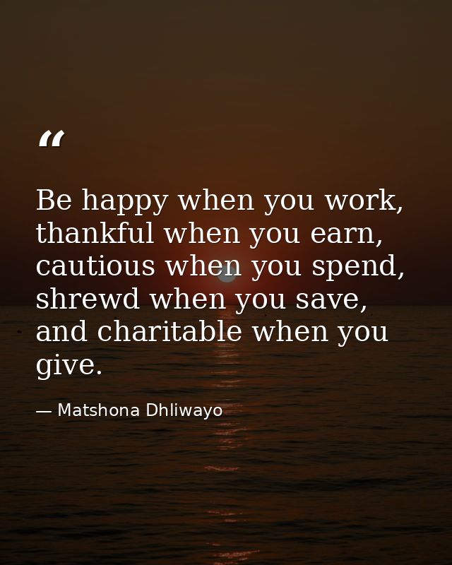 Be happy when you work, thankful when you earn, cautious when you spend, shrewd when you save, and charitable when you g — Matshona Dhliwayo