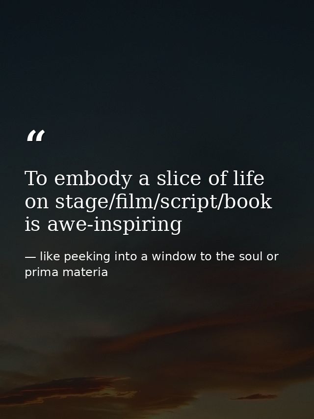 To embody a slice of life on stage/film/script/book is awe-inspiring — like peeking into a window to the soul or prima materia