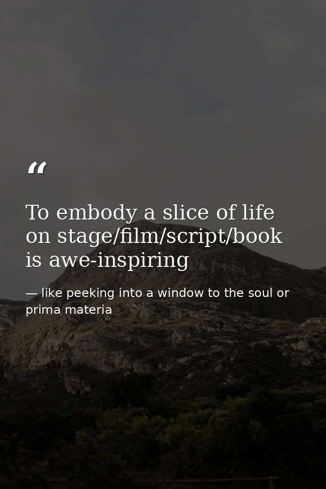 To embody a slice of life on stage/film/script/book is awe-inspiring — like peeking into a window to the soul or prima materia