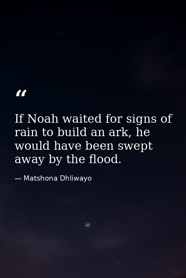 If Noah waited for signs of rain to build an ark, he would have been swept away by the flood. — Matshona Dhliwayo