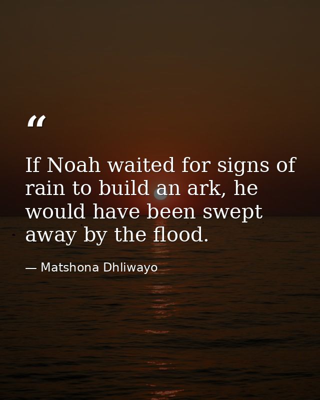 If Noah waited for signs of rain to build an ark, he would have been swept away by the flood. — Matshona Dhliwayo