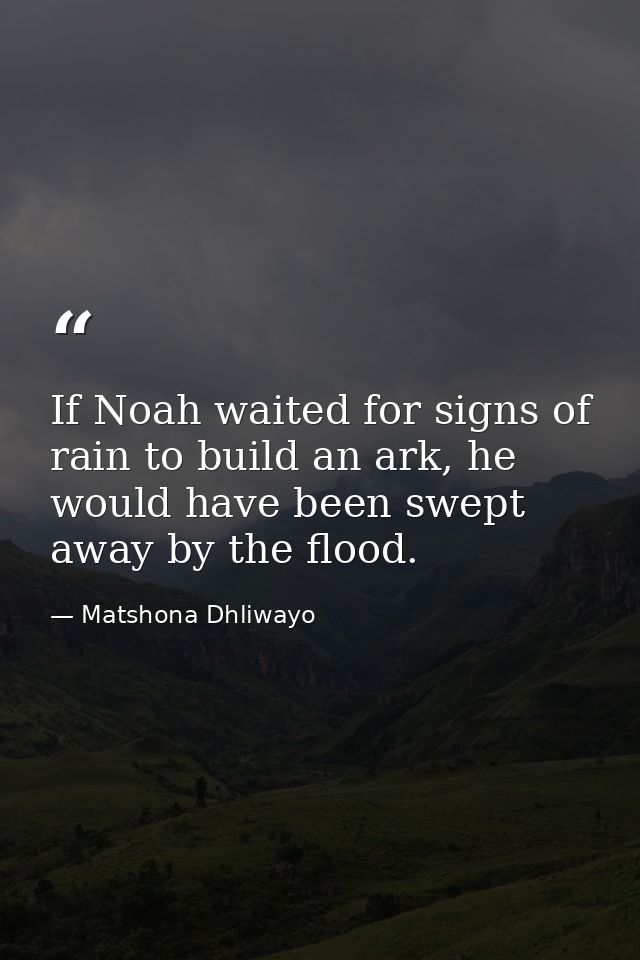 If Noah waited for signs of rain to build an ark, he would have been swept away by the flood. — Matshona Dhliwayo