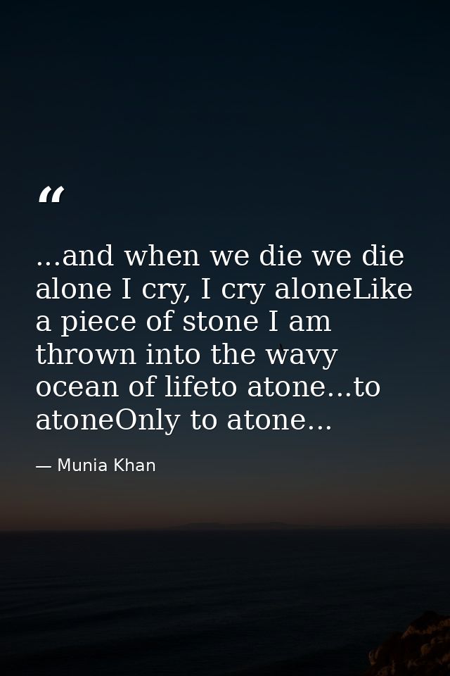 ...and when we die we die alone I cry, I cry aloneLike a piece of stone I am thrown into the wavy ocean of lifeto atone. — Munia Khan
