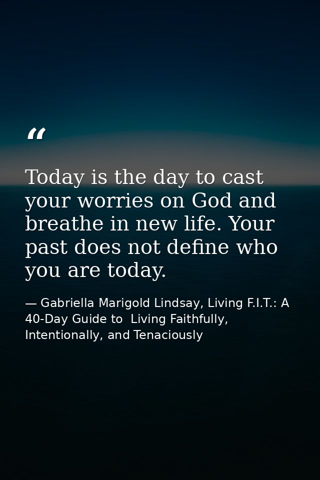 Today is the day to cast your worries on God and breathe in new life. Your past does not define who you are today. — Gabriella Marigold Lindsay, Living F.I.T.: A 40-Day Guide to  Living Faithfully, Intentionally, and Tenaciously