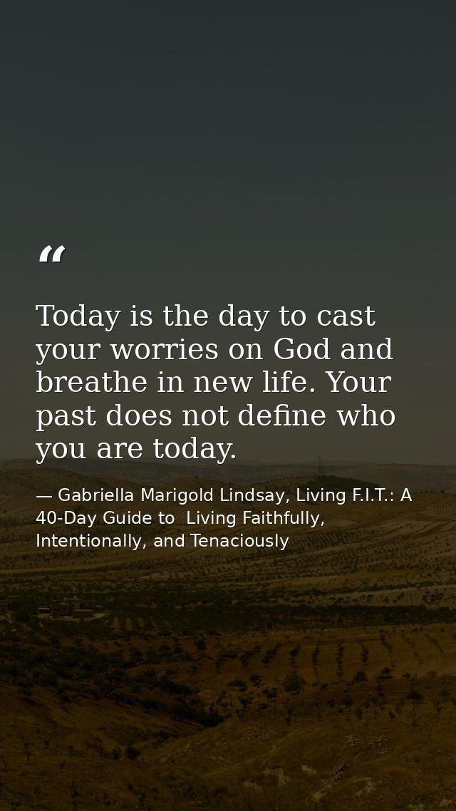Today is the day to cast your worries on God and breathe in new life. Your past does not define who you are today. — Gabriella Marigold Lindsay, Living F.I.T.: A 40-Day Guide to  Living Faithfully, Intentionally, and Tenaciously