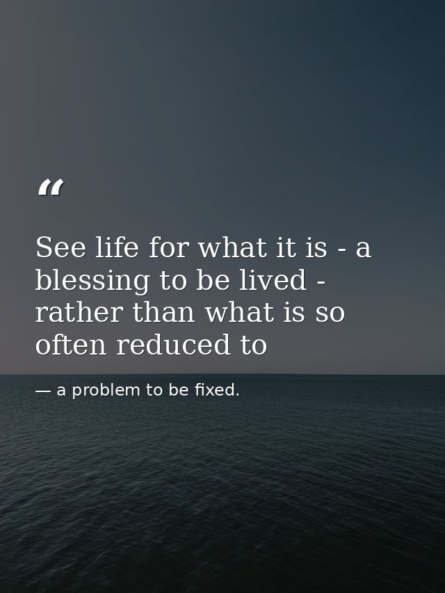 See life for what it is - a blessing to be lived - rather than what is so often reduced to — a problem to be fixed.