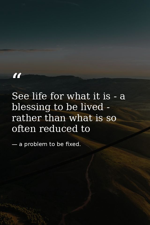 See life for what it is - a blessing to be lived - rather than what is so often reduced to — a problem to be fixed.