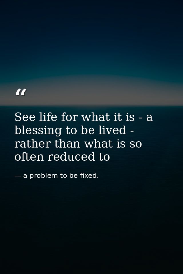 See life for what it is - a blessing to be lived - rather than what is so often reduced to — a problem to be fixed.