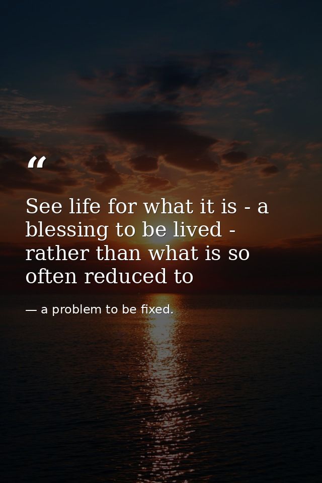 See life for what it is - a blessing to be lived - rather than what is so often reduced to — a problem to be fixed.