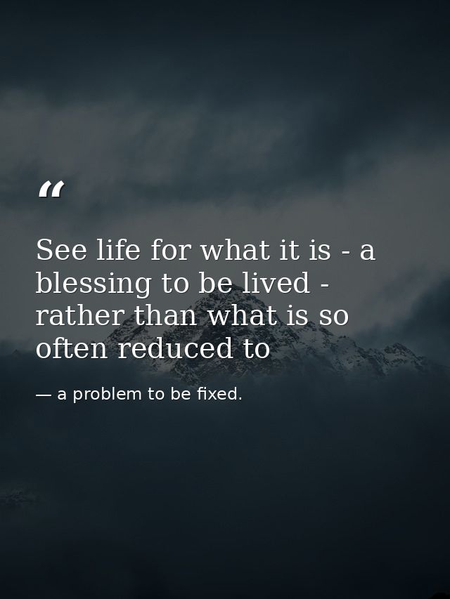 See life for what it is - a blessing to be lived - rather than what is so often reduced to — a problem to be fixed.