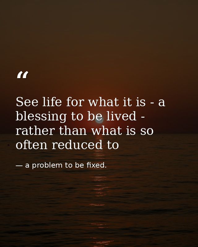 See life for what it is - a blessing to be lived - rather than what is so often reduced to — a problem to be fixed.