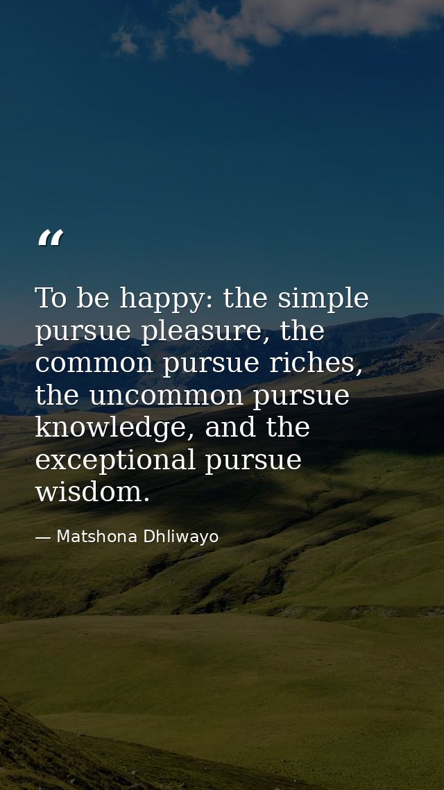 To be happy: the simple pursue pleasure, the common pursue riches, the uncommon pursue knowledge, and the exceptional pu — Matshona Dhliwayo