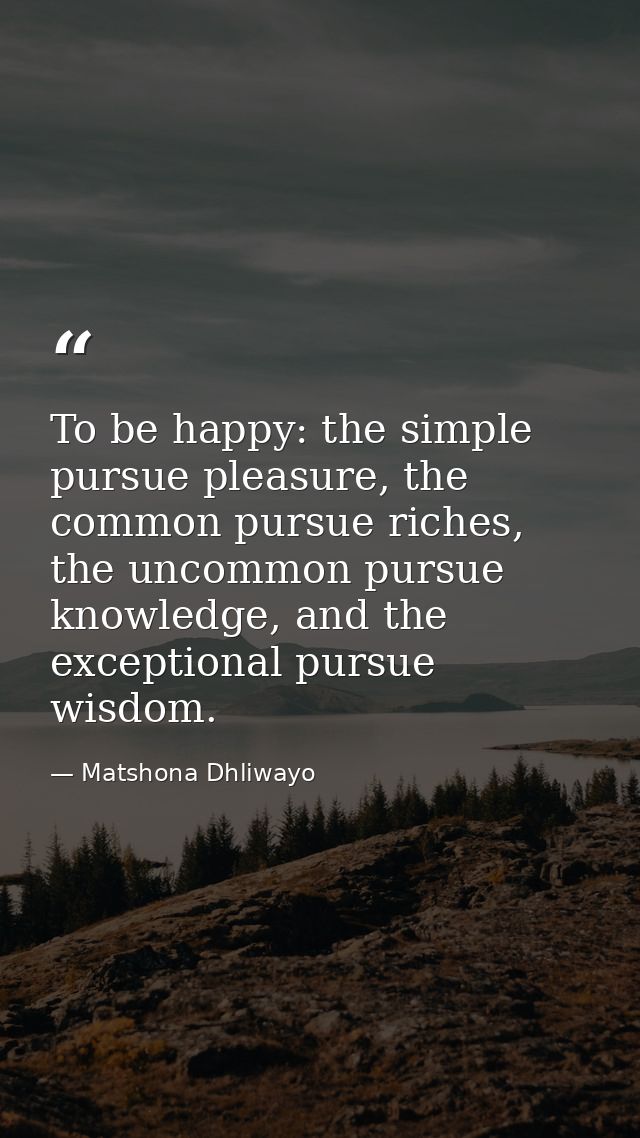 To be happy: the simple pursue pleasure, the common pursue riches, the uncommon pursue knowledge, and the exceptional pu — Matshona Dhliwayo