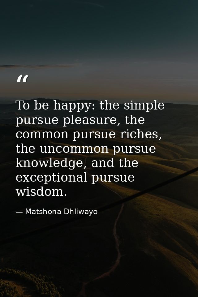 To be happy: the simple pursue pleasure, the common pursue riches, the uncommon pursue knowledge, and the exceptional pu — Matshona Dhliwayo