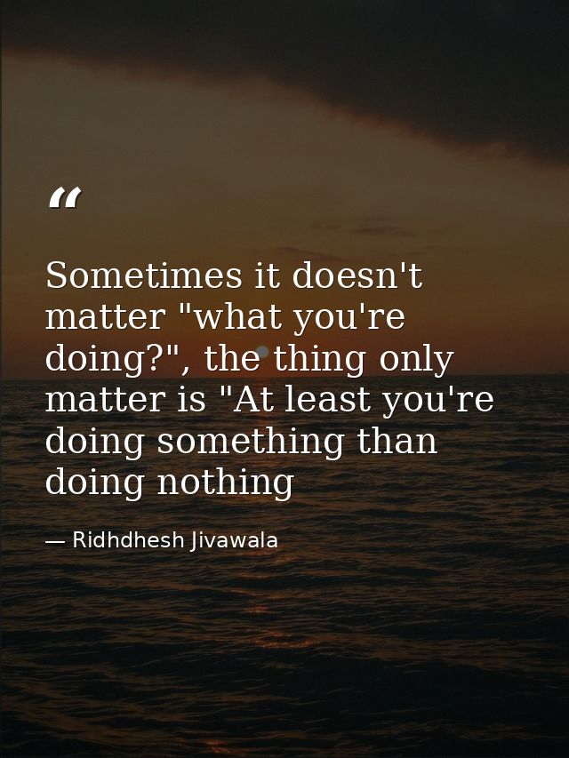 Sometimes it doesn't matter "what you're doing?", the thing only matter is "At least you're doing something than doing n — Ridhdhesh Jivawala