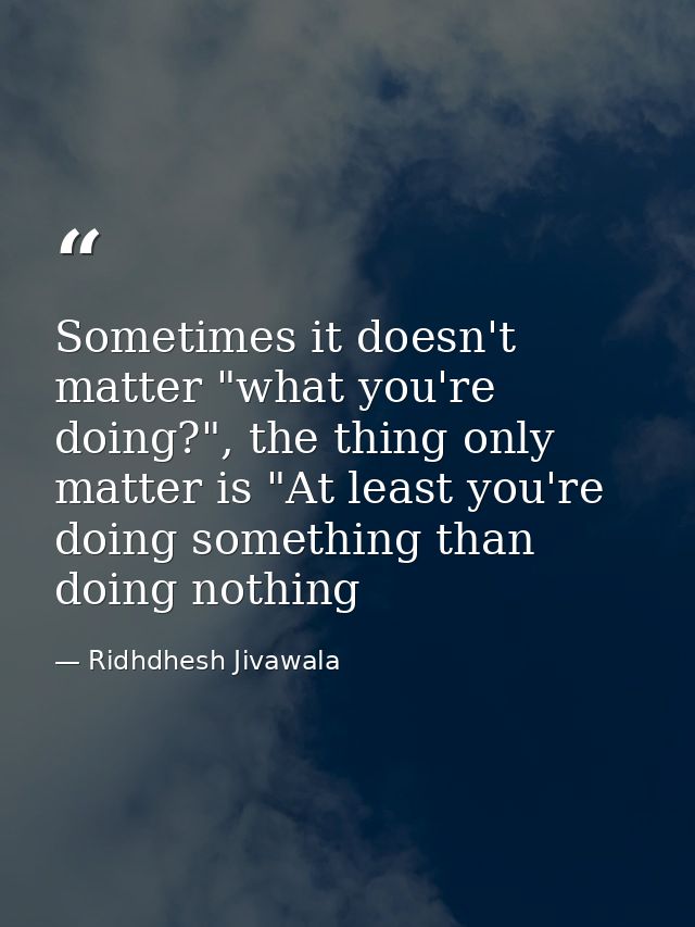Sometimes it doesn't matter "what you're doing?", the thing only matter is "At least you're doing something than doing n — Ridhdhesh Jivawala
