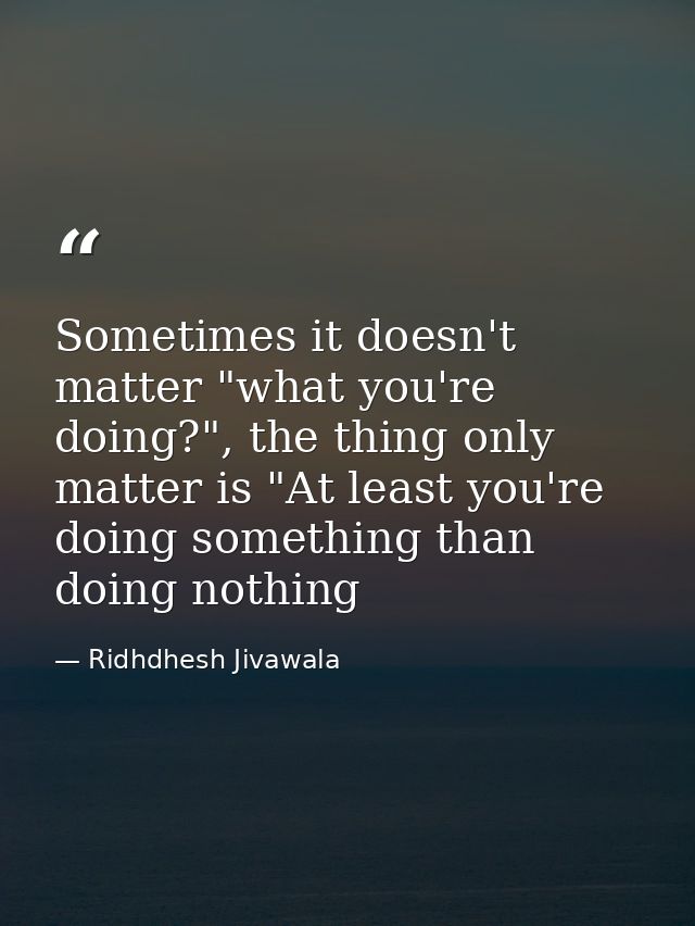 Sometimes it doesn't matter "what you're doing?", the thing only matter is "At least you're doing something than doing n — Ridhdhesh Jivawala