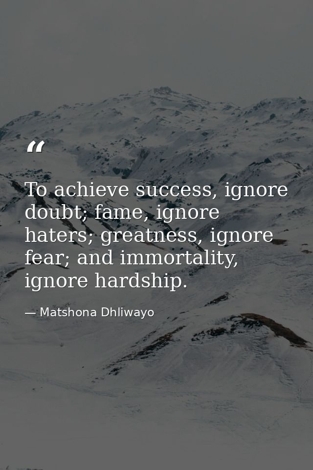 To achieve success, ignore doubt; fame, ignore haters; greatness, ignore fear; and immortality, ignore hardship. — Matshona Dhliwayo