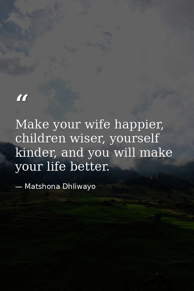 Make your wife happier, children wiser, yourself kinder, and you will make your life better. — Matshona Dhliwayo