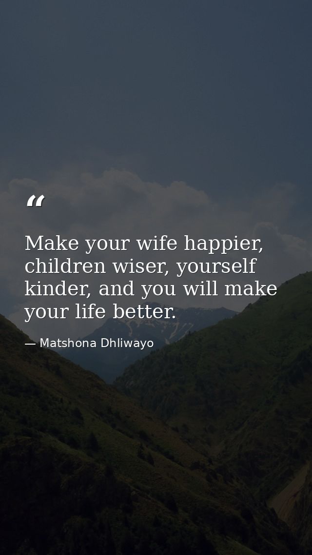 Make your wife happier, children wiser, yourself kinder, and you will make your life better. — Matshona Dhliwayo
