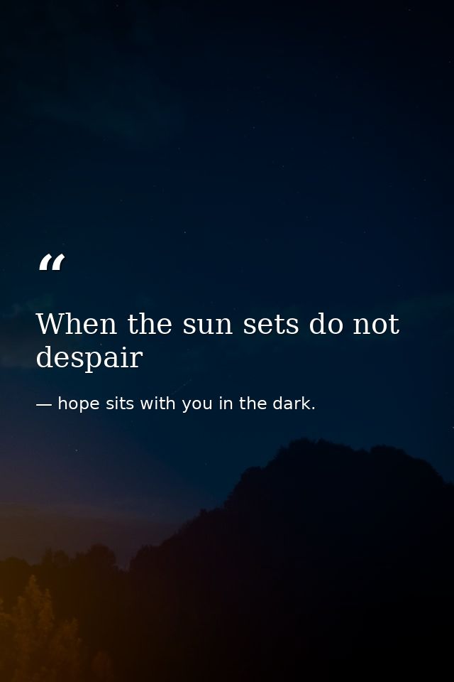 When the sun sets do not despair — hope sits with you in the dark.
