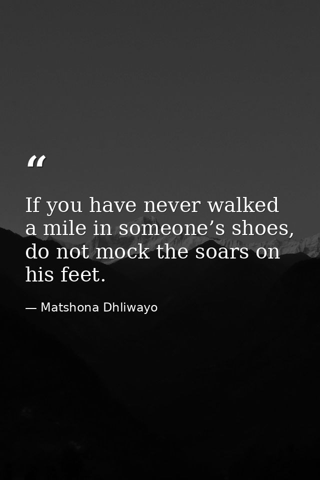 If you have never walked a mile in someone’s shoes, do not mock the soars on his feet. — Matshona Dhliwayo