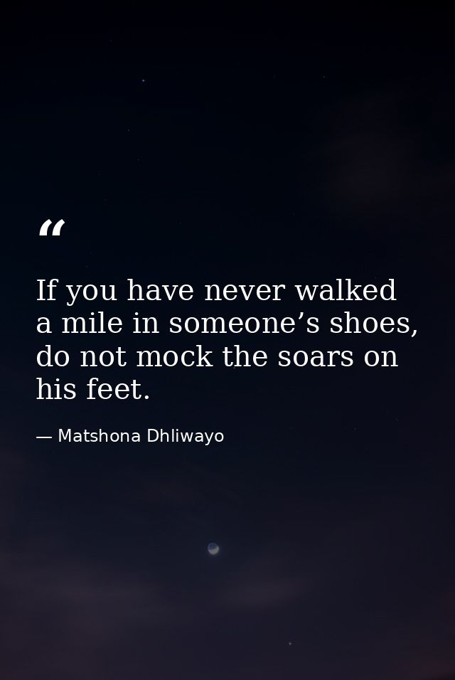 If you have never walked a mile in someone’s shoes, do not mock the soars on his feet. — Matshona Dhliwayo