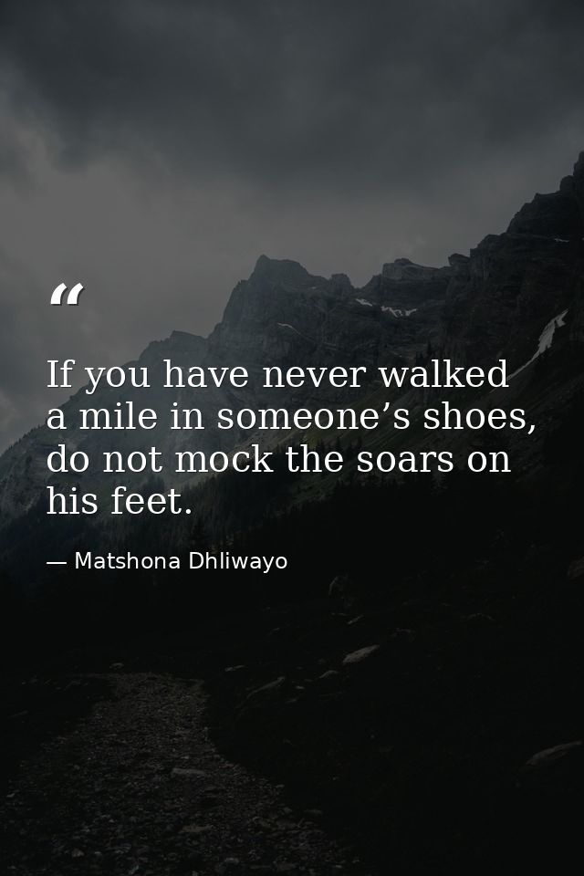 If you have never walked a mile in someone’s shoes, do not mock the soars on his feet. — Matshona Dhliwayo